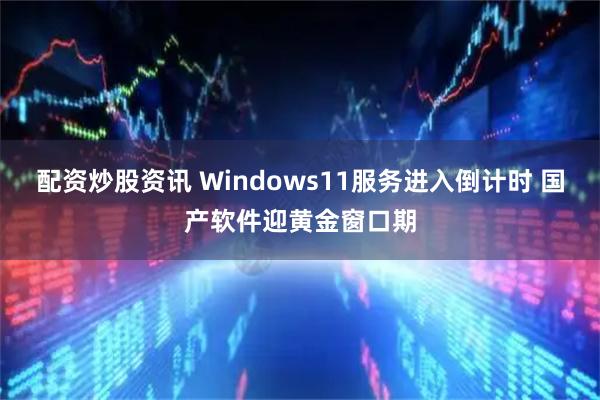 配资炒股资讯 Windows11服务进入倒计时 国产软件迎黄金窗口期
