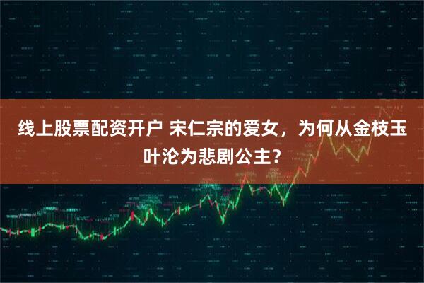 线上股票配资开户 宋仁宗的爱女，为何从金枝玉叶沦为悲剧公主？