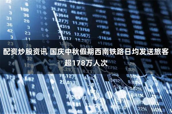 配资炒股资讯 国庆中秋假期西南铁路日均发送旅客超178万人次