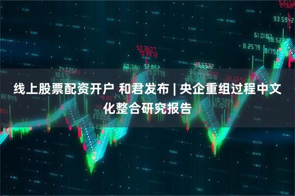线上股票配资开户 和君发布 | 央企重组过程中文化整合研究报告