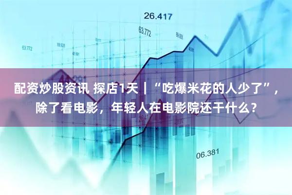配资炒股资讯 探店1天｜“吃爆米花的人少了”，除了看电影，年轻人在电影院还干什么？