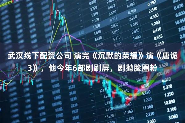 武汉线下配资公司 演完《沉默的荣耀》演《唐诡3》，他今年6部剧刷屏，剧抛脸圈粉