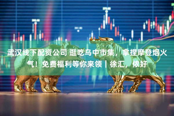 武汉线下配资公司 逛吃乌中市集，拿捏摩登烟火气！免费福利等你来领｜徐汇，侬好