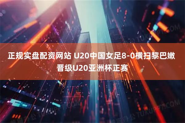 正规实盘配资网站 U20中国女足8-0横扫黎巴嫩 晋级U20亚洲杯正赛