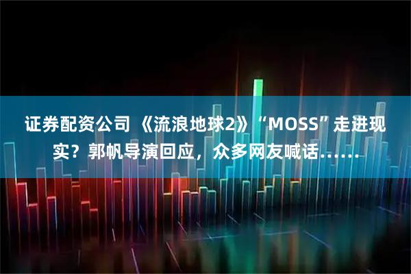 证券配资公司 《流浪地球2》“MOSS”走进现实？郭帆导演回应，众多网友喊话……