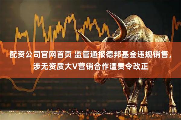配资公司官网首页 监管通报德邦基金违规销售，涉无资质大V营销合作遭责令改正