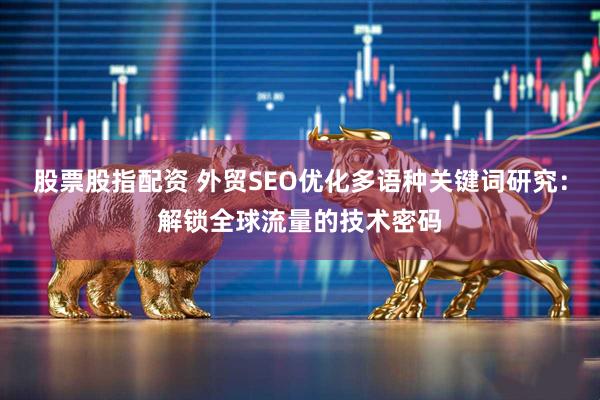 股票股指配资 外贸SEO优化多语种关键词研究：解锁全球流量的技术密码