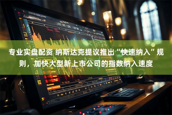 专业实盘配资 纳斯达克提议推出“快速纳入”规则，加快大型新上市公司的指数纳入速度