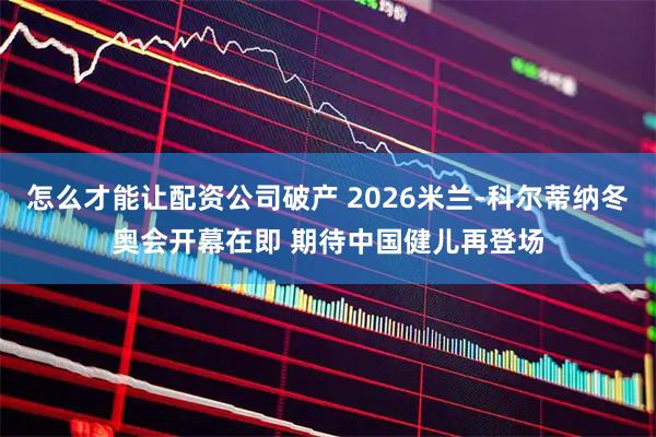 怎么才能让配资公司破产 2026米兰-科尔蒂纳冬奥会开幕在即 期待中国健儿再登场