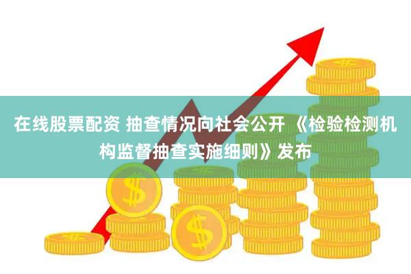 在线股票配资 抽查情况向社会公开 《检验检测机构监督抽查实施细则》发布