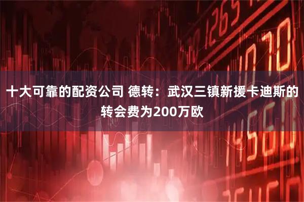 十大可靠的配资公司 德转：武汉三镇新援卡迪斯的转会费为200万欧