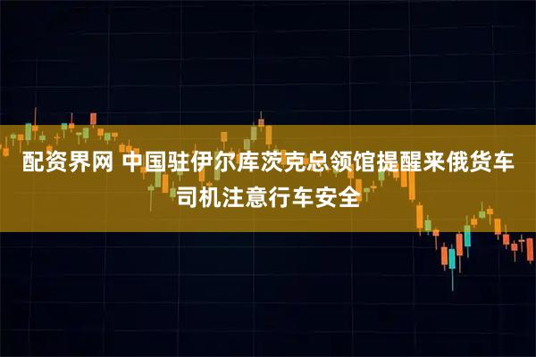 配资界网 中国驻伊尔库茨克总领馆提醒来俄货车司机注意行车安全