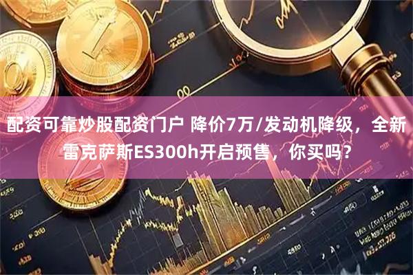 配资可靠炒股配资门户 降价7万/发动机降级，全新雷克萨斯ES300h开启预售，你买吗？